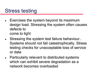 Stress testing
 Exercises the system beyond its maximum
design load. Stressing the system often causes
defects to
come to light
 Stressing the system test failure behaviour..
Systems should not fail catastrophically. Stress
testing checks for unacceptable loss of service
or data
 Particularly relevant to distributed systems
which can exhibit severe degradation as a
network becomes overloaded
 