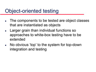  The components to be tested are object classes
that are instantiated as objects
 Larger grain than individual functions so
approaches to white-box testing have to be
extended
 No obvious ‘top’ to the system for top-down
integration and testing
Object-oriented testing
 