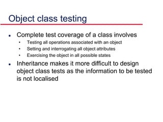 Object class testing
 Complete test coverage of a class involves
• Testing all operations associated with an object
• Setting and interrogating all object attributes
• Exercising the object in all possible states
 Inheritance makes it more difficult to design
object class tests as the information to be tested
is not localised
 