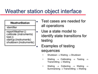 Weather station object interface
 Test cases are needed for
all operations
 Use a state model to
identify state transitions for
testing
 Examples of testing
sequences
• Shutdown  Waiting  Shutdown
• Waiting  Calibrating  Testing 
Transmitting  Waiting
• Waiting  Collecting  Waiting 
Summarising  Transmitting  Waiting
identifier
reportWeather ()
calibrate (instruments)
test ()
startup (instruments)
shutdown (instruments)
WeatherStation
 
