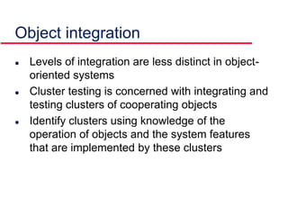 Object integration
 Levels of integration are less distinct in object-
oriented systems
 Cluster testing is concerned with integrating and
testing clusters of cooperating objects
 Identify clusters using knowledge of the
operation of objects and the system features
that are implemented by these clusters
 