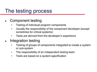 The testing process
 Component testing
• Testing of individual program components
• Usually the responsibility of the component developer (except
sometimes for critical systems)
• Tests are derived from the developer’s experience
 Integration testing
• Testing of groups of components integrated to create a system
or sub-system
• The responsibility of an independent testing team
• Tests are based on a system specification
 