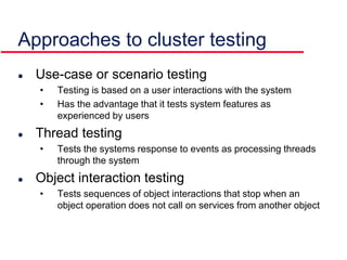 Approaches to cluster testing
 Use-case or scenario testing
• Testing is based on a user interactions with the system
• Has the advantage that it tests system features as
experienced by users
 Thread testing
• Tests the systems response to events as processing threads
through the system
 Object interaction testing
• Tests sequences of object interactions that stop when an
object operation does not call on services from another object
 