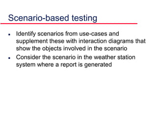 Scenario-based testing
 Identify scenarios from use-cases and
supplement these with interaction diagrams that
show the objects involved in the scenario
 Consider the scenario in the weather station
system where a report is generated
 