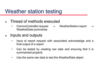 Weather station testing
 Thread of methods executed
• CommsController:request  WeatherStation:report 
WeatherData:summarise
 Inputs and outputs
• Input of report request with associated acknowledge and a
final output of a report
• Can be tested by creating raw data and ensuring that it is
summarised properly
• Use the same raw data to test the WeatherData object
 