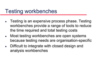 Testing workbenches
 Testing is an expensive process phase. Testing
workbenches provide a range of tools to reduce
the time required and total testing costs
 Most testing workbenches are open systems
because testing needs are organisation-specific
 Difficult to integrate with closed design and
analysis workbenches
 