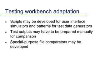 Testing workbench adaptation
 Scripts may be developed for user interface
simulators and patterns for test data generators
 Test outputs may have to be prepared manually
for comparison
 Special-purpose file comparators may be
developed
 