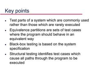 Key points
 Test parts of a system which are commonly used
rather than those which are rarely executed
 Equivalence partitions are sets of test cases
where the program should behave in an
equivalent way
 Black-box testing is based on the system
specification
 Structural testing identifies test cases which
cause all paths through the program to be
executed
 