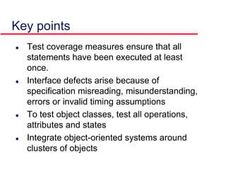 Key points
 Test coverage measures ensure that all
statements have been executed at least
once.
 Interface defects arise because of
specification misreading, misunderstanding,
errors or invalid timing assumptions
 To test object classes, test all operations,
attributes and states
 Integrate object-oriented systems around
clusters of objects
 