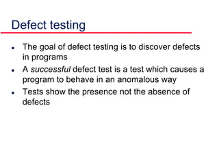 Defect testing
 The goal of defect testing is to discover defects
in programs
 A successful defect test is a test which causes a
program to behave in an anomalous way
 Tests show the presence not the absence of
defects
 