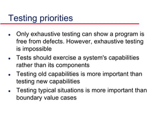  Only exhaustive testing can show a program is
free from defects. However, exhaustive testing
is impossible
 Tests should exercise a system's capabilities
rather than its components
 Testing old capabilities is more important than
testing new capabilities
 Testing typical situations is more important than
boundary value cases
Testing priorities
 