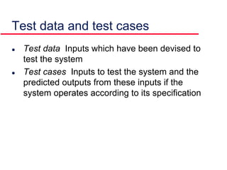  Test data Inputs which have been devised to
test the system
 Test cases Inputs to test the system and the
predicted outputs from these inputs if the
system operates according to its specification
Test data and test cases
 
