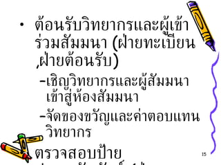 ต้อนรับวิทยากรและผู้เข้าร่วมสัมมนา  ( ฝ่ายทะเบียน , ฝ่ายต้อนรับ ) เชิญวิทยากรและผู้สัมมนาเข้าสู่ห้องสัมมนา จัดของขวัญและค่าตอบแทนวิทยากร ตรวจสอบป้ายประชาสัมพันธ์  ( ฝ่ายประชาสัมพันธ์ ) 