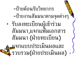 ป้ายต้อนรับวิทยากร ป้ายงานสัมมนาตามจุดต่างๆ รับลงทะเบียนผู้เข้าร่วมสัมมนา , แจกแฟ้มเอกสารสัมมนา  ( ฝ่ายทะเบียน ) แจกแบบประเมินผลและรวบรวม ( ฝ่ายประเมินผล ) 