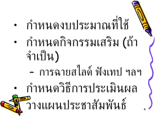 กำหนดงบประมาณที่ใช้ กำหนดกิจกรรมเสริม  ( ถ้าจำเป็น ) การฉายสไลด์ ฟังเทป ฯลฯ กำหนดวิธีการประเมินผล วางแผนประชาสัมพันธ์ 