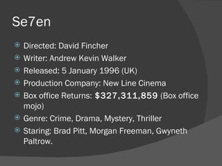 Se7en  Directed: David Fincher Writer: Andrew Kevin Walker Released: 5 January 1996 (UK) Production Company: New Line Cinema Box office Returns:  $327,311,859  (Box office mojo) Genre: Crime, Drama, Mystery, Thriller Staring: Brad Pitt, Morgan Freeman, Gwyneth Paltrow. 