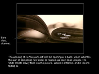 The opening of Se7en starts off with the opening of a book, which indicates the start of something new about to happen, as each page unfolds. The white credits slowly fade into the picture.  Which is effective, and is like ink fading in. Side view, close up. 