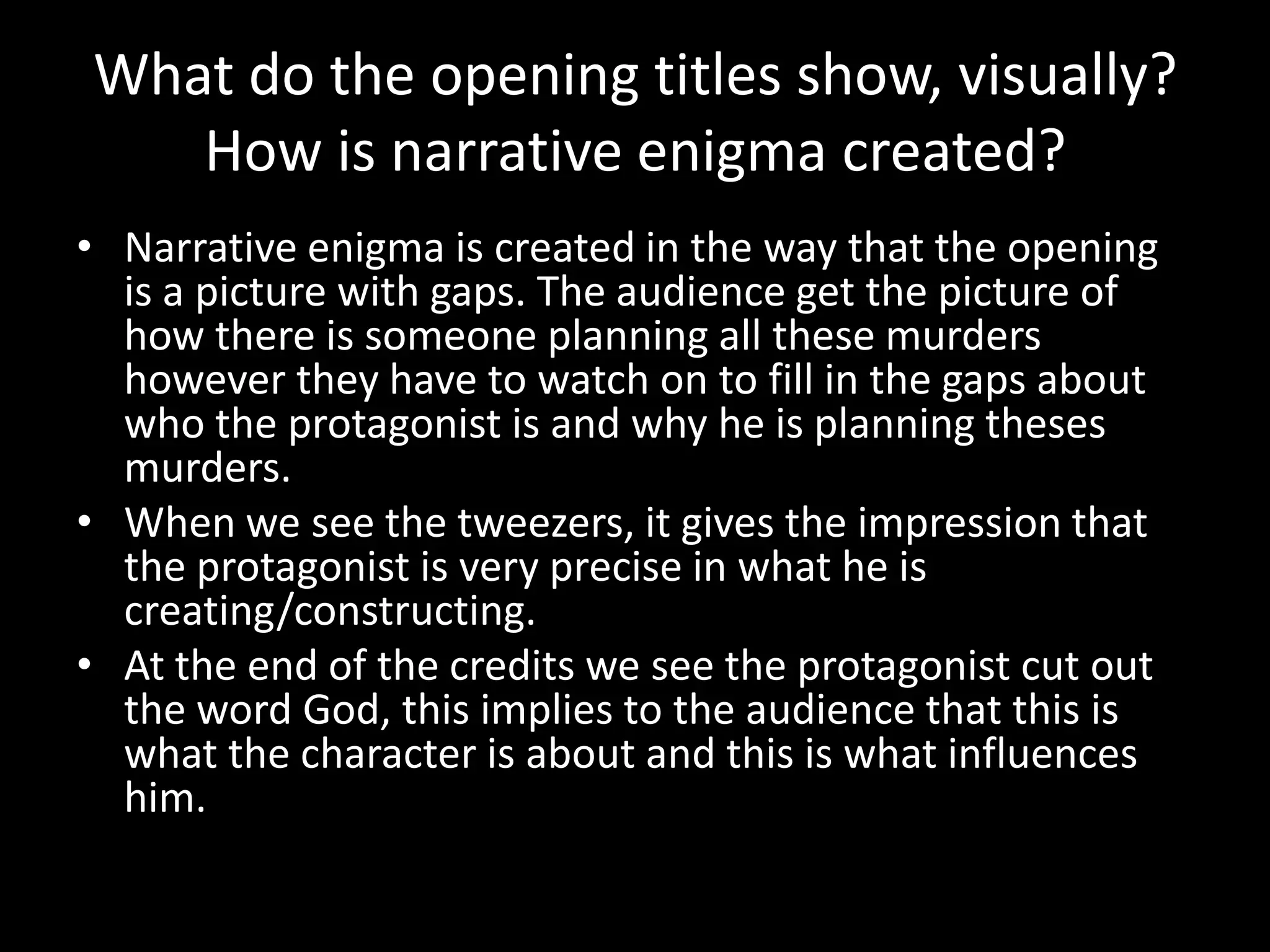 What do the opening titles show, visually?
   How is narrative enigma created?
• Narrative enigma is created in the way that the opening
  is a picture with gaps. The audience get the picture of
  how there is someone planning all these murders
  however they have to watch on to fill in the gaps about
  who the protagonist is and why he is planning theses
  murders.
• When we see the tweezers, it gives the impression that
  the protagonist is very precise in what he is
  creating/constructing.
• At the end of the credits we see the protagonist cut out
  the word God, this implies to the audience that this is
  what the character is about and this is what influences
  him.
 