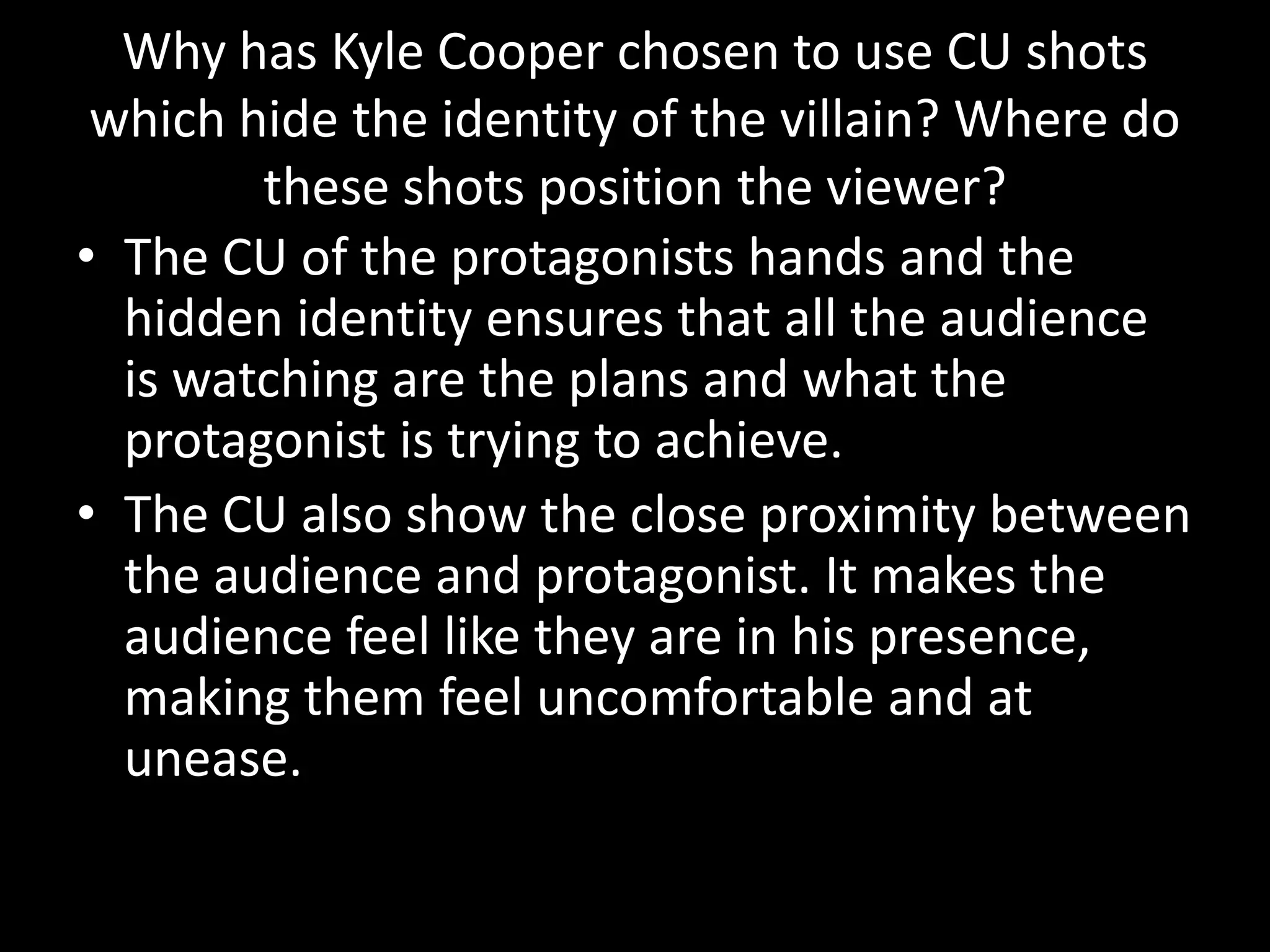 Why has Kyle Cooper chosen to use CU shots
 which hide the identity of the villain? Where do
        these shots position the viewer?
• The CU of the protagonists hands and the
  hidden identity ensures that all the audience
  is watching are the plans and what the
  protagonist is trying to achieve.
• The CU also show the close proximity between
  the audience and protagonist. It makes the
  audience feel like they are in his presence,
  making them feel uncomfortable and at
  unease.
 