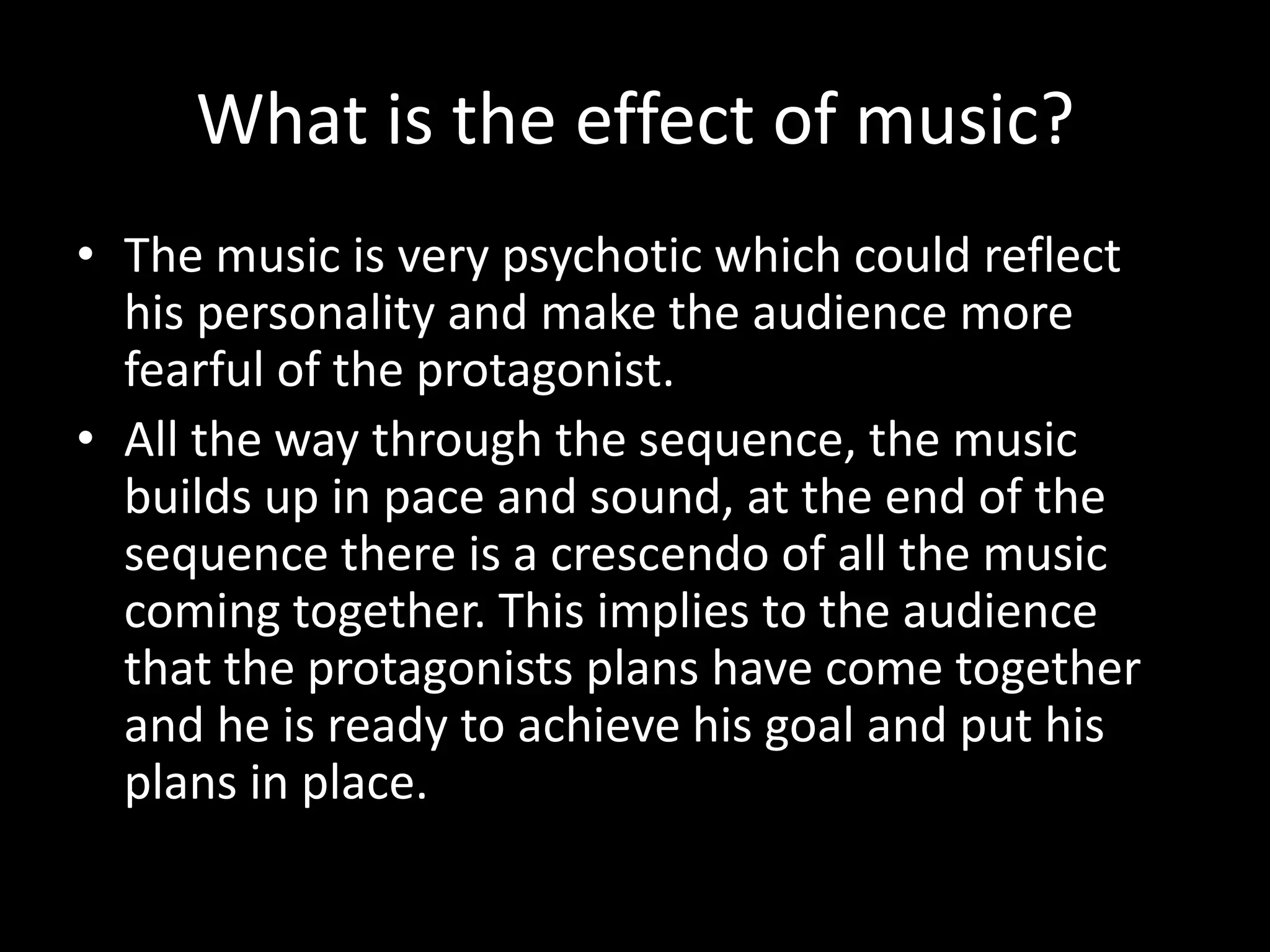 What is the effect of music?
• The music is very psychotic which could reflect
  his personality and make the audience more
  fearful of the protagonist.
• All the way through the sequence, the music
  builds up in pace and sound, at the end of the
  sequence there is a crescendo of all the music
  coming together. This implies to the audience
  that the protagonists plans have come together
  and he is ready to achieve his goal and put his
  plans in place.
 