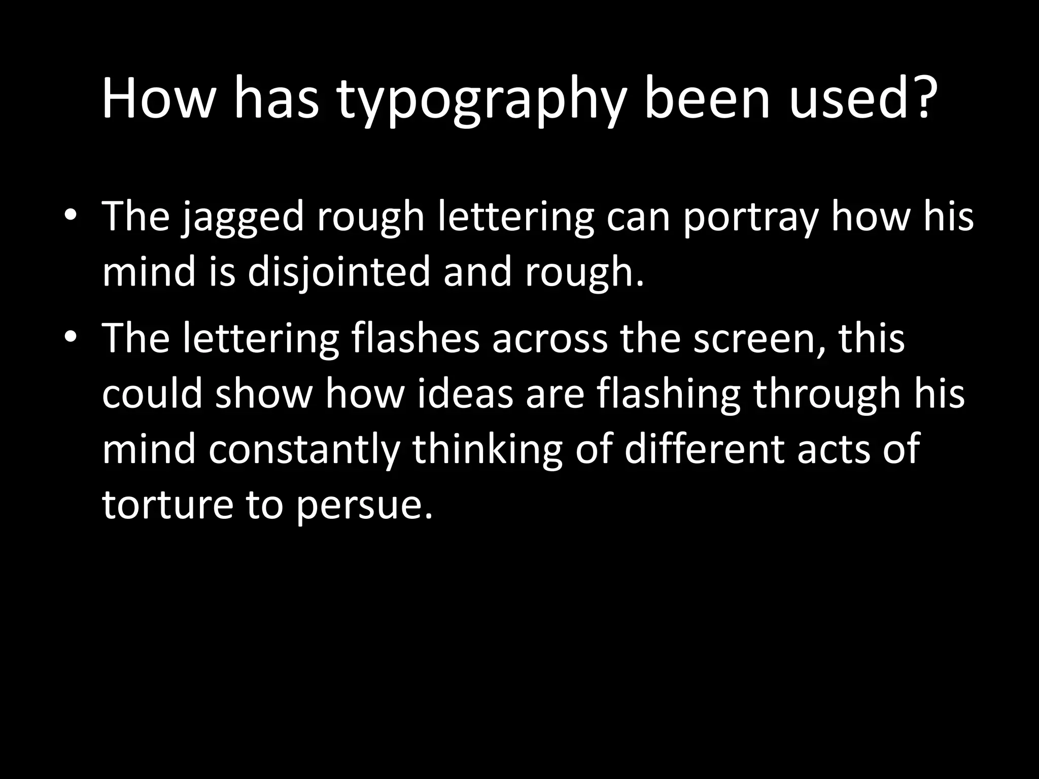 How has typography been used?
• The jagged rough lettering can portray how his
  mind is disjointed and rough.
• The lettering flashes across the screen, this
  could show how ideas are flashing through his
  mind constantly thinking of different acts of
  torture to persue.
 