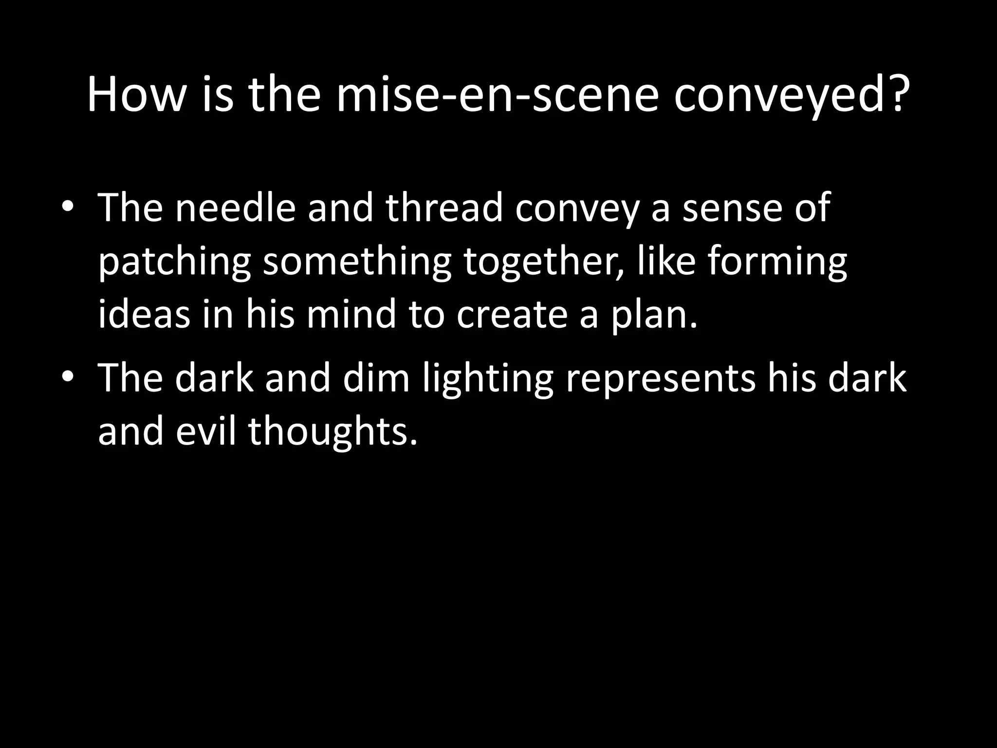 How is the mise-en-scene conveyed?
• The needle and thread convey a sense of
  patching something together, like forming
  ideas in his mind to create a plan.
• The dark and dim lighting represents his dark
  and evil thoughts.
 