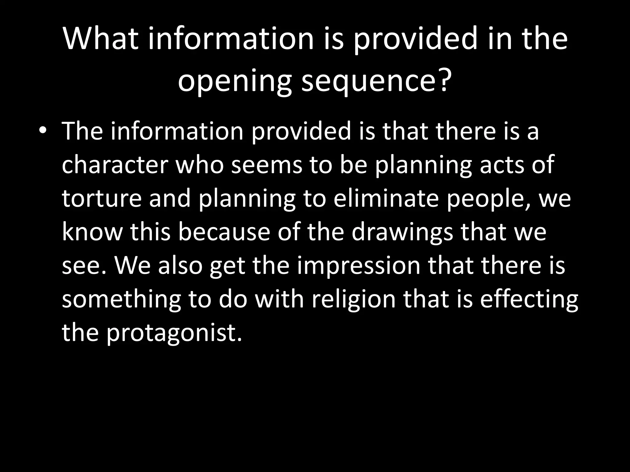 What information is provided in the
         opening sequence?
• The information provided is that there is a
  character who seems to be planning acts of
  torture and planning to eliminate people, we
  know this because of the drawings that we
  see. We also get the impression that there is
  something to do with religion that is effecting
  the protagonist.
 