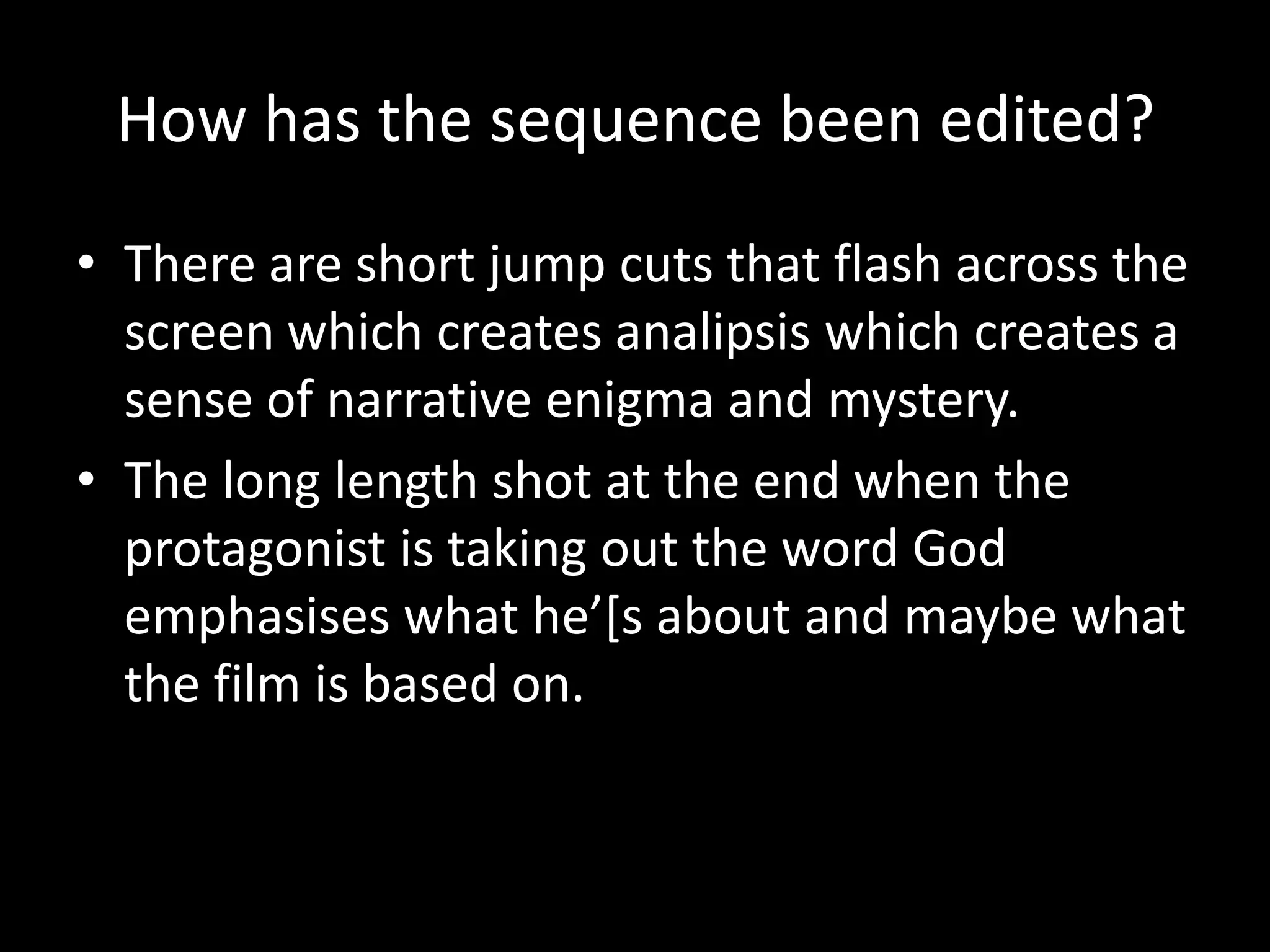How has the sequence been edited?
• There are short jump cuts that flash across the
  screen which creates analipsis which creates a
  sense of narrative enigma and mystery.
• The long length shot at the end when the
  protagonist is taking out the word God
  emphasises what he’[s about and maybe what
  the film is based on.
 