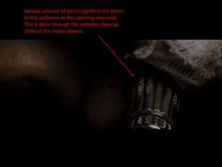 Various amount of genre signifiers are given
to the audience in this opening sequence.
This is done through the extreme close up
shots of the sharp objects.
 