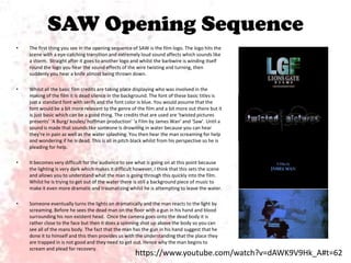 SAW Opening Sequence
•

The first thing you see in the opening sequence of SAW is the film logo. The logo hits the
scene with a eye-catching transition and extremely loud sound affects which sounds like
a storm. Straight after it goes to another logo and whilst the barbwire is winding itself
round the logo you hear the sound effects of the wire twisting and turning, then
suddenly you hear a knife almost being thrown down.

•

Whilst all the basic film credits are taking place displaying who was involved in the
making of the film it is dead silence in the background. The font of these basic titles is
just a standard font with serifs and the font color is blue. You would assume that the
font would be a bit more relevant to the genre of the film and a bit more out there but it
is just basic which can be a good thing. The credits that are used are ‘twisted pictures
presents’ ‘A Burg/ koules/ hoffman production’ ‘a Film by James Wan’ and ‘Saw’. Until a
sound is made that sounds like someone Is drowning in water because you can hear
they're in pain as well as the water splashing. You then hear the man screaming for help
and wondering if he is dead. This is all in pitch black whilst from his perspective so he is
pleading for help.

•

It becomes very difficult for the audience to see what is going on at this point because
the lighting is very dark which makes it difficult however, I think that this sets the scene
and allows you to understand what the man is going through this quickly into the film.
Whilst he is trying to get out of the water there is still a background piece of music to
make it even more dramatic and traumatizing whilst he is attempting to leave the water.

•

Someone eventually turns the lights on dramatically and the man reacts to the light by
screaming. Before he sees the dead man on the floor with a gun in his hand and blood
surrounding his non existent head. Once the camera goes onto the dead body it is
rather close to the face but then it does a spinning shot up above the body so you can
see all of the mans body. The fact that the man has the gun in his hand suggest that he
done it to himself and this then provides us with the understanding that the place they
are trapped in is not good and they need to get out. Hence why the man begins to
scream and plead for recovery.

https://www.youtube.com/watch?v=dAWK9V9Hk_A#t=62

 