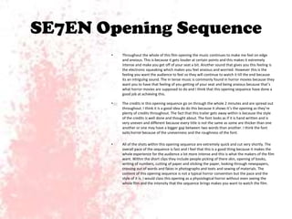 SE7EN Opening Sequence
•

Throughout the whole of this film opening the music continues to make me feel on edge
and anxious. This is because it gets louder at certain points and this makes it extremely
intense and make you get off of your seat a bit. Another sound that gives you this feeling is
the electronic squeaking which makes you feel anxious and worried. However this is the
feeling you want the audience to feel so they will continue to watch it till the end because
its an intriguing sound. The in tense music is commonly found in horror movies because they
want you to have that feeling of you getting of your seat and being anxious because that’s
what horror movies are supposed to do and I think that this opening sequence have done a
good job at achieving this.

•

The credits in this opening sequence go on through the whole 2 minutes and are spread out
throughout. I think it is a good idea do do this because it shows it’s the opening as they’re
plenty of credits throughout. The fact that this trailer gets away within is because the style
of the credits is well done and thought about. The font looks as if it is hand written and is
very uneven and different because every title is not the same as some are thicker than one
another or one may have a bigger gap between two words than another. I think the font
suits horror because of the unevenness and the roughness of the font.

•

All of the shots within this opening sequence are extremely quick and cut very shortly. The
overall pace of the sequence is fast and I feel that this is a good thing because it makes the
whole experience for the audience a lot more intense and this is what the makers of the film
want. Within the short clips they include people picking of there skin, opening of books,
writing of numbers, cutting of paper and sticking the paper, looking through newspapers,
crossing out of words and faces in photographs and texts and sewing of materials. The
content of this opening sequence is not a typical horror convention but the pace and the
style of it is. I would class this opening as a physiological horror without even seeing the
whole film and the intensity that the sequence brings makes you want to watch the film.

 