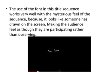 • The use of the font in this title sequence
works very well with the mysterious feel of the
sequence, because, it looks like someone has
drawn on the screen. Making the audience
feel as though they are participating rather
than observing.

 