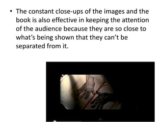 • The constant close-ups of the images and the
book is also effective in keeping the attention
of the audience because they are so close to
what’s being shown that they can’t be
separated from it.

 