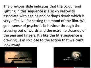 The previous slide indicates that the colour and
lighting in this sequence is a sickly yellow to
associate with ageing and perhaps death which is
very effective for setting the mood of the film. We
get a sense of psychotic behaviour through the
crossing out of words and the extreme close-up of
the pen and fingers. It’s like the title sequence is
drawing us in so close to the action that we can’t
look away.

 