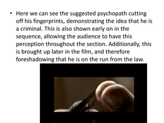 • Here we can see the suggested psychopath cutting
off his fingerprints, demonstrating the idea that he is
a criminal. This is also shown early on in the
sequence, allowing the audience to have this
perception throughout the section. Additionally, this
is brought up later in the film, and therefore
foreshadowing that he is on the run from the law.

 