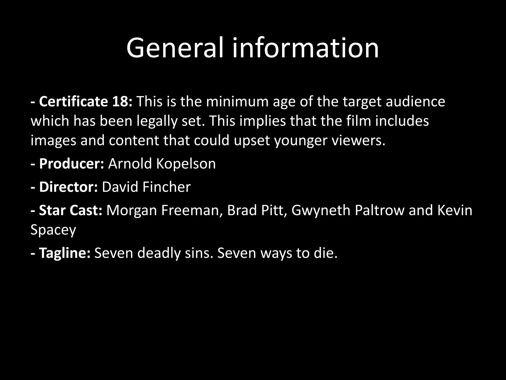 General information
- Certificate 18: This is the minimum age of the target audience
which has been legally set. This implies that the film includes
images and content that could upset younger viewers.
- Producer: Arnold Kopelson
- Director: David Fincher
- Star Cast: Morgan Freeman, Brad Pitt, Gwyneth Paltrow and Kevin
Spacey
- Tagline: Seven deadly sins. Seven ways to die.

 