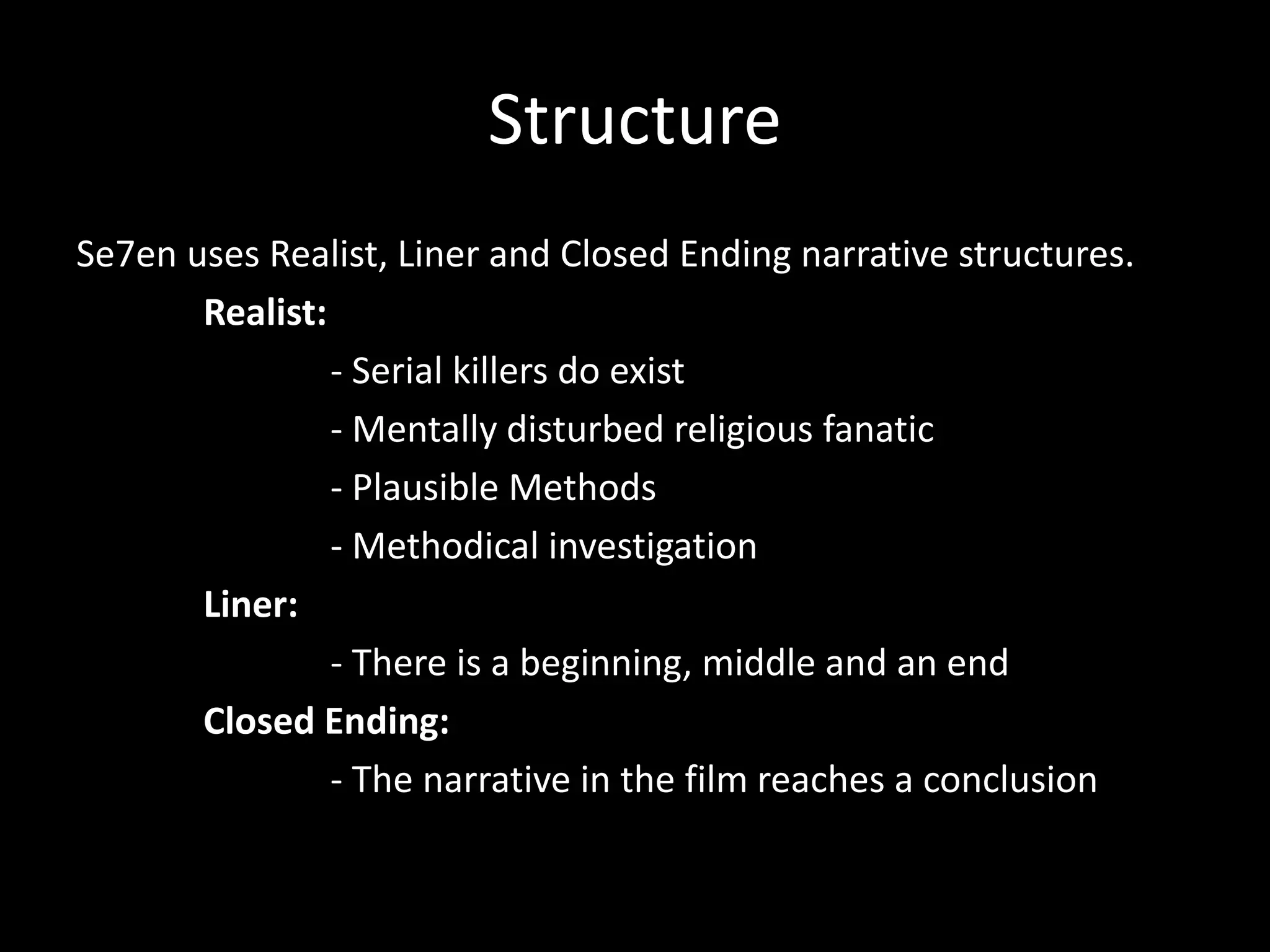 Structure
Se7en uses Realist, Liner and Closed Ending narrative structures.
Realist:
- Serial killers do exist
- Mentally disturbed religious fanatic
- Plausible Methods
- Methodical investigation
Liner:
- There is a beginning, middle and an end
Closed Ending:
- The narrative in the film reaches a conclusion

 