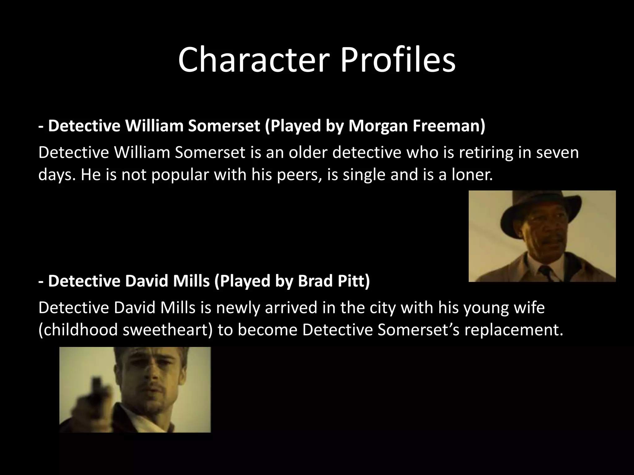 Character Profiles
- Detective William Somerset (Played by Morgan Freeman)
Detective William Somerset is an older detective who is retiring in seven
days. He is not popular with his peers, is single and is a loner.

- Detective David Mills (Played by Brad Pitt)
Detective David Mills is newly arrived in the city with his young wife
(childhood sweetheart) to become Detective Somerset’s replacement.

 