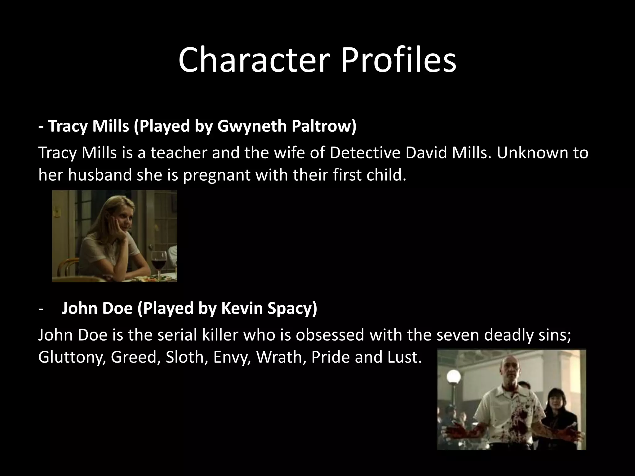 Character Profiles
- Tracy Mills (Played by Gwyneth Paltrow)
Tracy Mills is a teacher and the wife of Detective David Mills. Unknown to
her husband she is pregnant with their first child.

- John Doe (Played by Kevin Spacy)
John Doe is the serial killer who is obsessed with the seven deadly sins;
Gluttony, Greed, Sloth, Envy, Wrath, Pride and Lust.

 