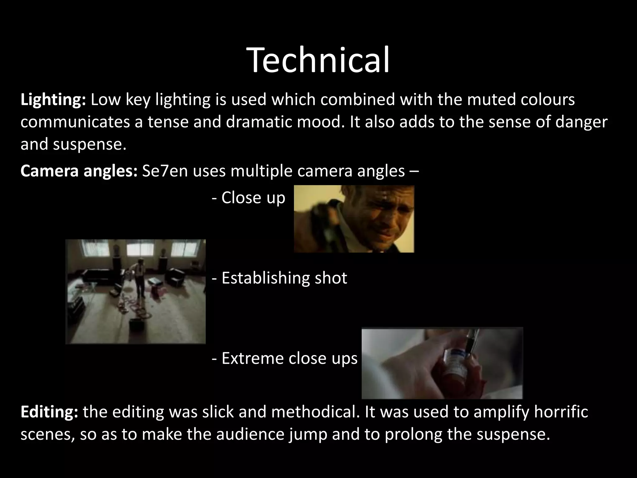 Technical
Lighting: Low key lighting is used which combined with the muted colours
communicates a tense and dramatic mood. It also adds to the sense of danger
and suspense.
Camera angles: Se7en uses multiple camera angles –
- Close up

- Establishing shot

- Extreme close ups
Editing: the editing was slick and methodical. It was used to amplify horrific
scenes, so as to make the audience jump and to prolong the suspense.

 