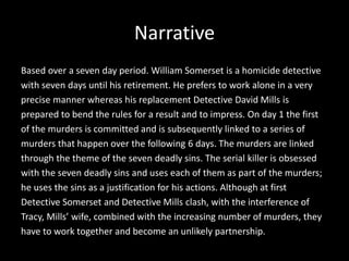 Narrative
Based over a seven day period. William Somerset is a homicide detective
with seven days until his retirement. He prefers to work alone in a very
precise manner whereas his replacement Detective David Mills is
prepared to bend the rules for a result and to impress. On day 1 the first
of the murders is committed and is subsequently linked to a series of
murders that happen over the following 6 days. The murders are linked
through the theme of the seven deadly sins. The serial killer is obsessed
with the seven deadly sins and uses each of them as part of the murders;
he uses the sins as a justification for his actions. Although at first
Detective Somerset and Detective Mills clash, with the interference of
Tracy, Mills’ wife, combined with the increasing number of murders, they
have to work together and become an unlikely partnership.

 