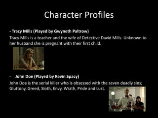 Character Profiles
- Tracy Mills (Played by Gwyneth Paltrow)
Tracy Mills is a teacher and the wife of Detective David Mills. Unknown to
her husband she is pregnant with their first child.

- John Doe (Played by Kevin Spacy)
John Doe is the serial killer who is obsessed with the seven deadly sins;
Gluttony, Greed, Sloth, Envy, Wrath, Pride and Lust.

 
