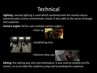 Technical
Lighting: Low key lighting is used which combined with the muted colours
communicates a tense and dramatic mood. It also adds to the sense of danger
and suspense.
Camera angles: Se7en uses multiple camera angles –
- Close up

- Establishing shot

- Extreme close ups
Editing: the editing was slick and methodical. It was used to amplify horrific
scenes, so as to make the audience jump and to prolong the suspense.

 