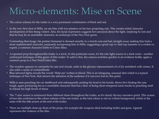 Micro-elements: Mise en Scene
• The colour scheme for the trailer is a very prominent combination of black and red.
• In the very first shot of Mills, we see him with two plasters on his face projecting cuts. This creates initial character
development of him being violent. Also, his facial expression suggests he’s annoyed about the fight, implying he lost and
that he may be an unreliable character; an archetype of the Neo Noir genre.
• Contrasting that image, his partner Somerset is dressed smartly in a trench coat and hat; straight away making him look a
more sophisticated character, purposely juxtaposing him to Mills; suggesting a good cop vs. bad cop scenario or a rookie vs.
expert, a common character battle in Crime films.
• A repeated prop throughout this trailer is a torch. In this particular scene, it’s the sole light source in a dark room – another
archetypal technique of this genre of film trailer. To add to this, the camera switches quickly to an evidence bottle, again a
common prop in a Neo Noir/Crime film.
• The weather appears to constantly be rain and clouds, adds to the gloomy representation of a City tarnished with crimes. It
also adds a sense of verisimilitude
• Blue infrared lights reveals the words ‘Help me’ written in blood. This is an intriguing, unusual shot which is a typical
technique of Neo Noir, that attracts the attention of the audience if it was ever lost by this point.
• Mills is seen punching his car dashboard and subsequently putting his head in his hands, shows he’s finding the case
tough, again portraying his as a unreliable character that has a flaw of being short-tempered sand results to punching stuff
to release his high levels of stress
• The ‘7 sins’ screen is reinforced three different times throughout the trailer, as it’s clearly the key narrative point. This screen
of text also conforms to the colour scheme of the rest trailer, as the font colour is red on a black background; which is the
same with the title screen at the end of the trailer.
• There are multiple close-up shots of the props, for example the weapons shed including knifes and guns. Against
represents the violence of the film.
 