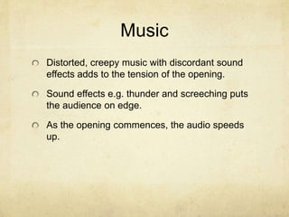 Music
Distorted, creepy music with discordant sound
effects adds to the tension of the opening.
Sound effects e.g. thunder and screeching puts
the audience on edge.
As the opening commences, the audio speeds
up.
 