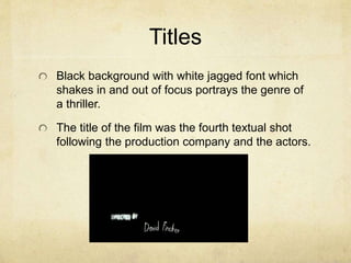 Titles
Black background with white jagged font which
shakes in and out of focus portrays the genre of
a thriller.
The title of the film was the fourth textual shot
following the production company and the actors.
 