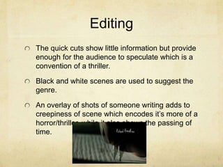 Editing
The quick cuts show little information but provide
enough for the audience to speculate which is a
convention of a thriller.
Black and white scenes are used to suggest the
genre.
An overlay of shots of someone writing adds to
creepiness of scene which encodes it’s more of a
horror/thriller, while it also shows the passing of
time.
 