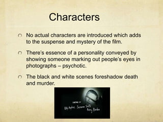 Characters
No actual characters are introduced which adds
to the suspense and mystery of the film.
There’s essence of a personality conveyed by
showing someone marking out people’s eyes in
photographs – psychotic.
The black and white scenes foreshadow death
and murder.
 