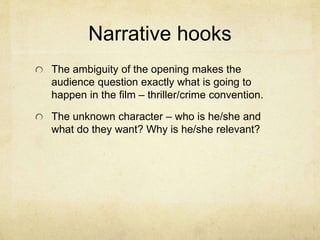 Narrative hooks
The ambiguity of the opening makes the
audience question exactly what is going to
happen in the film – thriller/crime convention.
The unknown character – who is he/she and
what do they want? Why is he/she relevant?
 