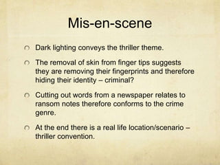 Mis-en-scene
Dark lighting conveys the thriller theme.
The removal of skin from finger tips suggests
they are removing their fingerprints and therefore
hiding their identity – criminal?
Cutting out words from a newspaper relates to
ransom notes therefore conforms to the crime
genre.
At the end there is a real life location/scenario –
thriller convention.
 